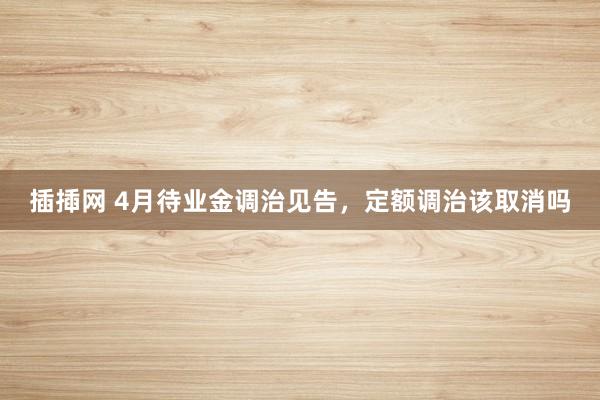 插揷网 4月待业金调治见告，定额调治该取消吗