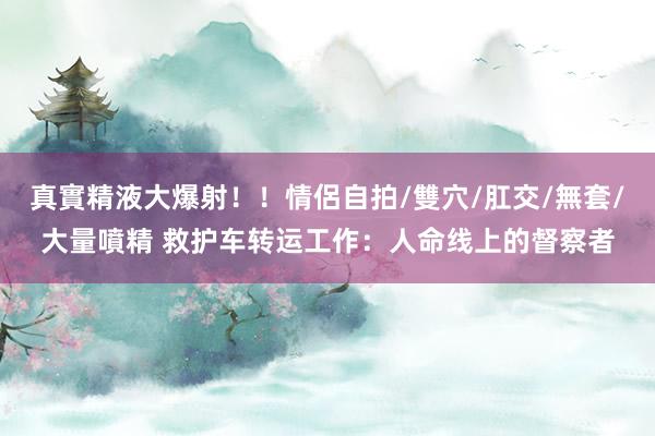 真實精液大爆射！！情侶自拍/雙穴/肛交/無套/大量噴精 救护车转运工作：人命线上的督察者
