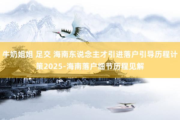 牛奶姐姐 足交 海南东说念主才引进落户引导历程计策2025-海南落户细节历程见解