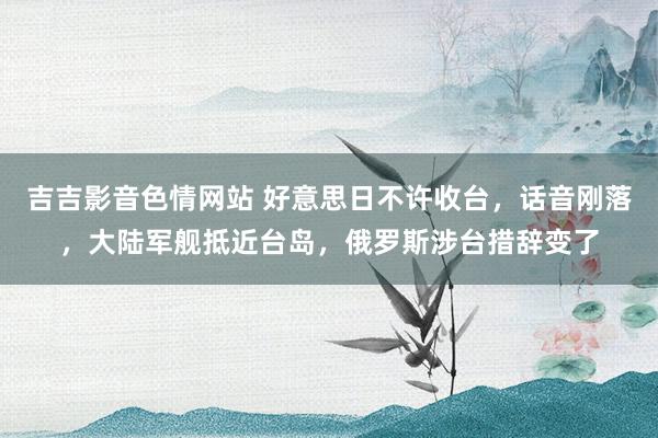吉吉影音色情网站 好意思日不许收台，话音刚落，大陆军舰抵近台岛，俄罗斯涉台措辞变了