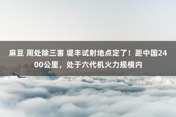 麻豆 周处除三害 堤丰试射地点定了！距中国2400公里，处于六代机火力规模内