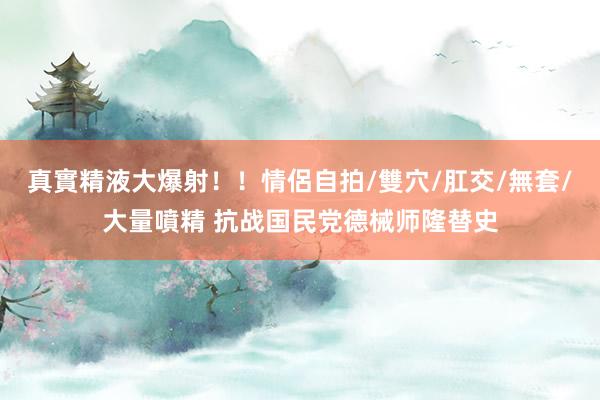 真實精液大爆射！！情侶自拍/雙穴/肛交/無套/大量噴精 抗战国民党德械师隆替史