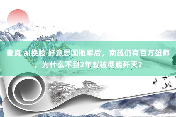 秦岚 ai换脸 好意思国撤军后，南越仍有百万雄师，为什么不到2年就被彻底歼灭？