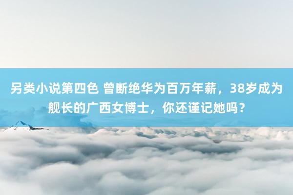 另类小说第四色 曾断绝华为百万年薪，38岁成为舰长的广西女博士，你还谨记她吗？