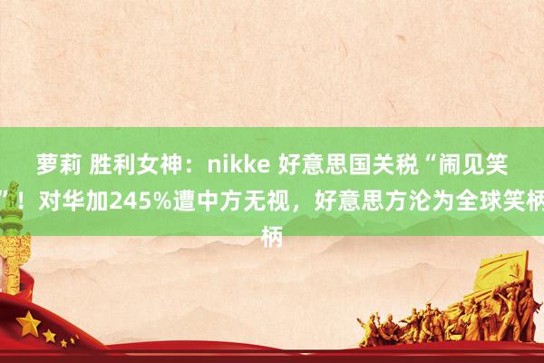 萝莉 胜利女神：nikke 好意思国关税“闹见笑”！对华加245%遭中方无视，好意思方沦为全球笑柄