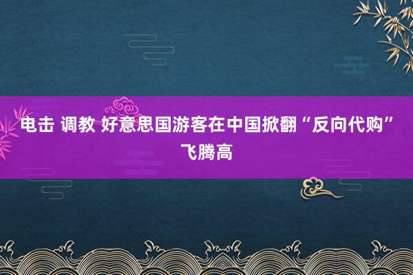 电击 调教 好意思国游客在中国掀翻“反向代购”飞腾高