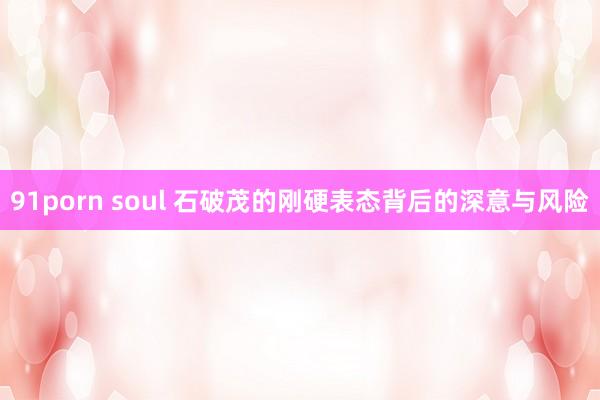 91porn soul 石破茂的刚硬表态背后的深意与风险