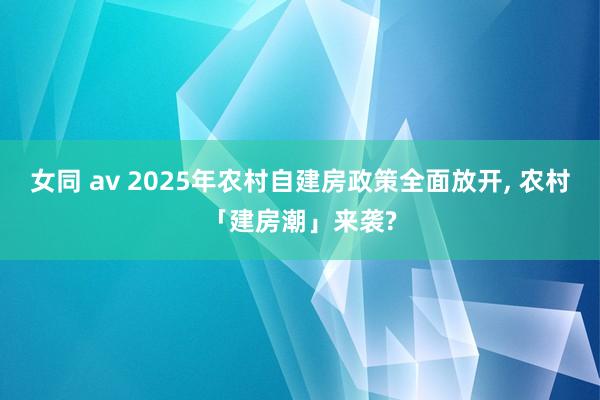 女同 av 2025年农村自建房政策全面放开， 农村「建房潮」来袭?