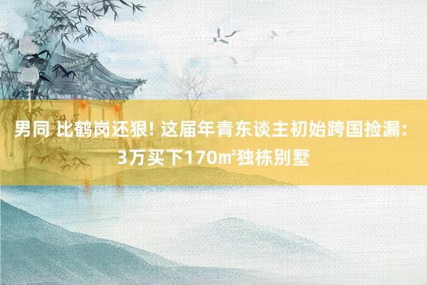 男同 比鹤岗还狠! 这届年青东谈主初始跨国捡漏: 3万买下170㎡独栋别墅