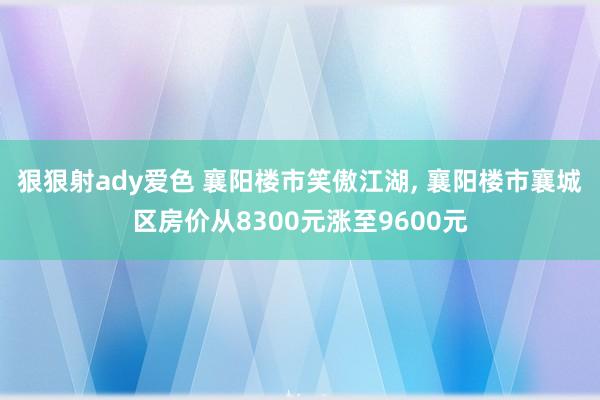 狠狠射ady爱色 襄阳楼市笑傲江湖， 襄阳楼市襄城区房价从8300元涨至9600元