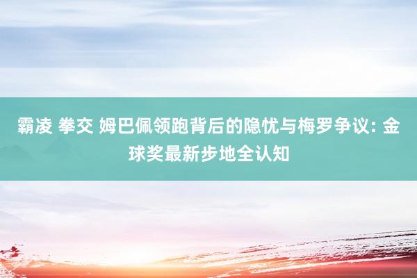 霸凌 拳交 姆巴佩领跑背后的隐忧与梅罗争议: 金球奖最新步地全认知