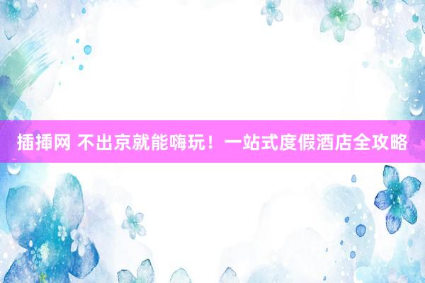 插揷网 不出京就能嗨玩！一站式度假酒店全攻略
