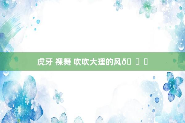 虎牙 裸舞 吹吹大理的风🌊