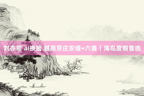 刘亦菲 ai换脸 越南芽庄安缦+六善|海岛度假首选