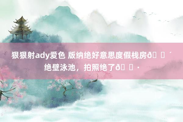 狠狠射ady爱色 版纳绝好意思度假栈房🌴绝壁泳池，<a href=
