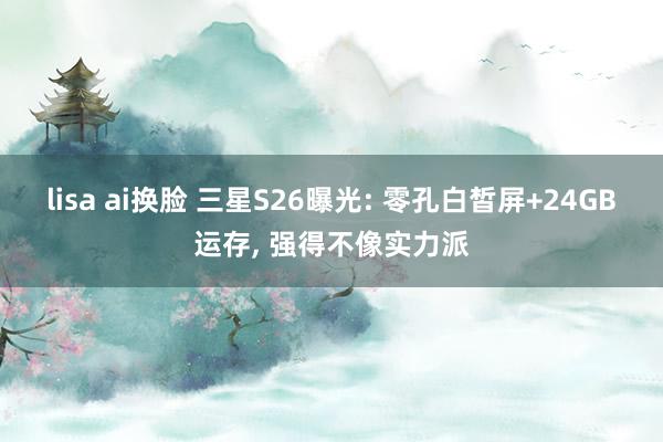 lisa ai换脸 三星S26曝光: 零孔白皙屏+24GB运存， 强得不像实力派