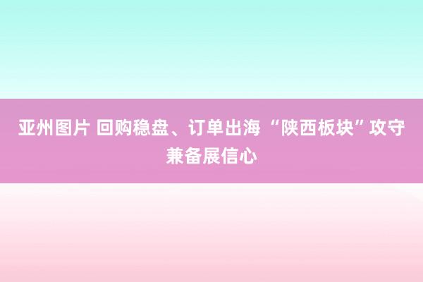 亚州图片 回购稳盘、订单出海 “陕西板块”攻守兼备展信心