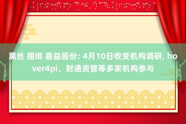 黑丝 捆绑 嘉益股份: 4月10日收受机构调研， hover4pi、财通资管等多家机构参与