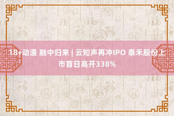 18+动漫 融中归来 | 云知声再冲IPO 泰禾股份上市首日高开338%