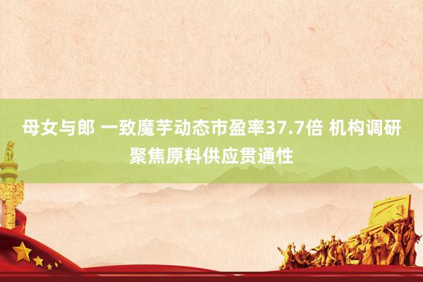 母女与郎 一致魔芋动态市盈率37.7倍 机构调研聚焦原料供应贯通性