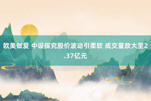 欧美做爱 中设探究股价波动引柔软 成交量放大至2.37亿元