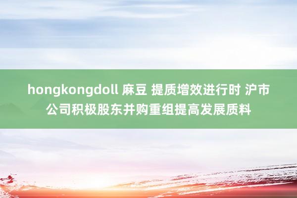 hongkongdoll 麻豆 提质增效进行时 沪市公司积极股东并购重组提高发展质料