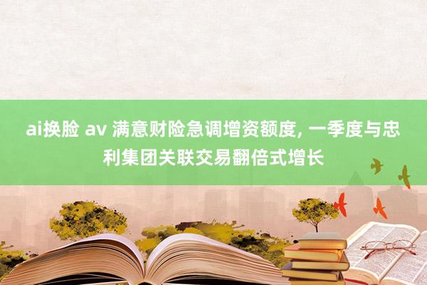 ai换脸 av 满意财险急调增资额度， 一季度与忠利集团关联交易翻倍式增长