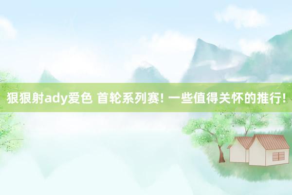 狠狠射ady爱色 首轮系列赛! 一些值得关怀的推行!
