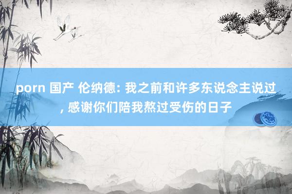 porn 国产 伦纳德: 我之前和许多东说念主说过， 感谢你们陪我熬过受伤的日子