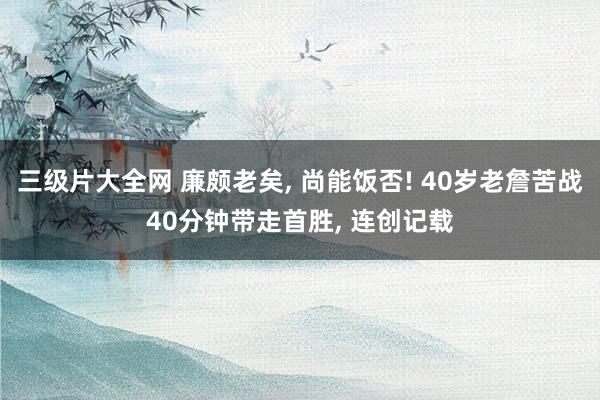 三级片大全网 廉颇老矣， 尚能饭否! 40岁老詹苦战40分钟带走首胜， 连创记载