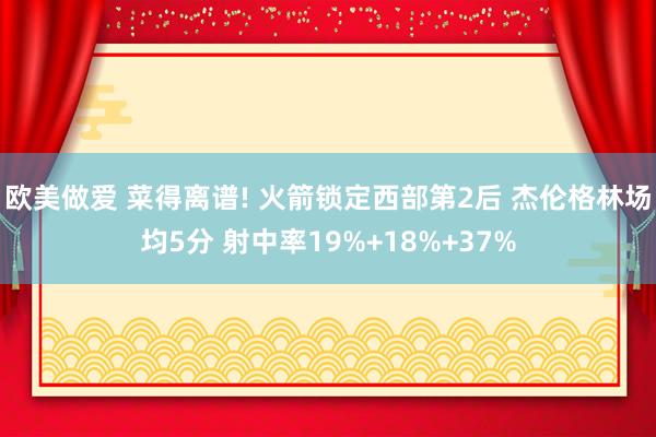 欧美做爱 菜得离谱! 火箭锁定西部第2后 杰伦格林场均5分 射中率19%+18%+37%