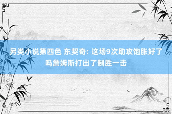 另类小说第四色 东契奇: 这场9次助攻饱胀好了吗詹姆斯打出了制胜一击