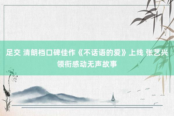 足交 清朗档口碑佳作《不话语的爱》上线 张艺兴领衔感动无声故事