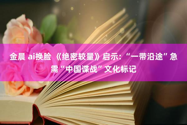金晨 ai换脸 《绝密较量》启示: “一带沿途”急需“中国谍战”文化标记