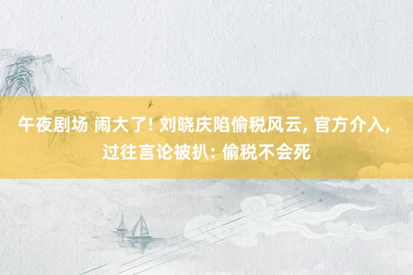 午夜剧场 闹大了! 刘晓庆陷偷税风云， 官方介入， 过往言论被扒: 偷税不会死