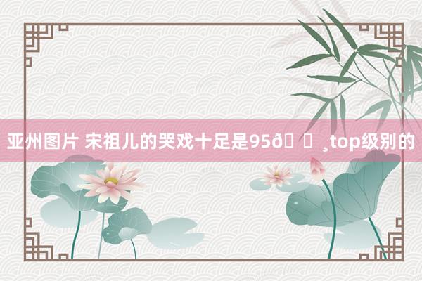 亚州图片 宋祖儿的哭戏十足是95🌸top级别的