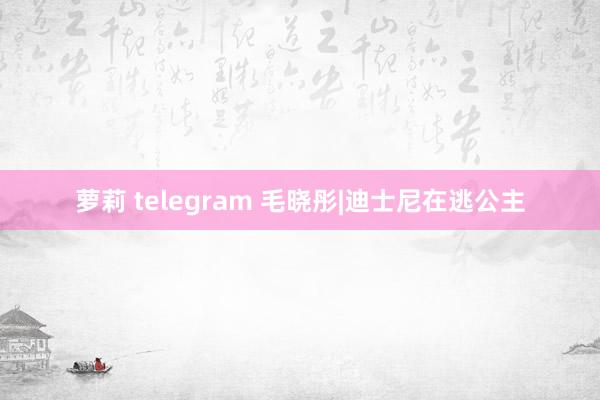 萝莉 telegram 毛晓彤|迪士尼在逃公主