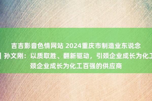 吉吉影音色情网站 2024重庆市制造业东说念主物主题宣传｜孙文刚：以质取胜、翻新驱动，引颈企业成长为化工百强的供应商