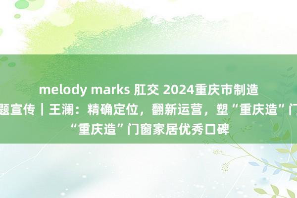 melody marks 肛交 2024重庆市制造业东说念主物主题宣传｜王澜：精确定位，翻新运营，塑“重庆造”门窗家居优秀口碑