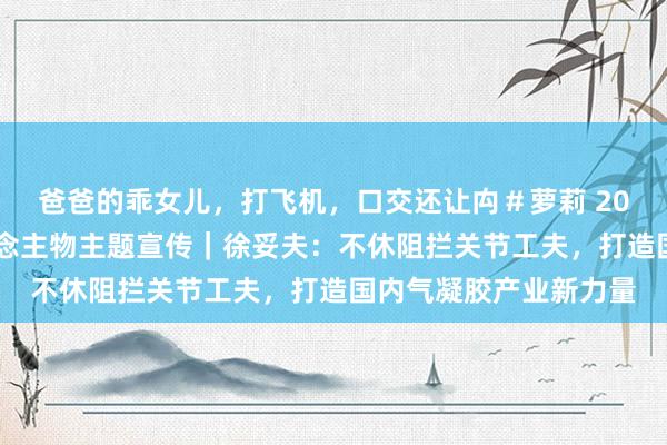爸爸的乖女儿，打飞机，口交还让禸＃萝莉 2024重庆市制造业东说念主物主题宣传｜徐妥夫：不休阻拦关节工夫，打造国内气凝胶产业新力量