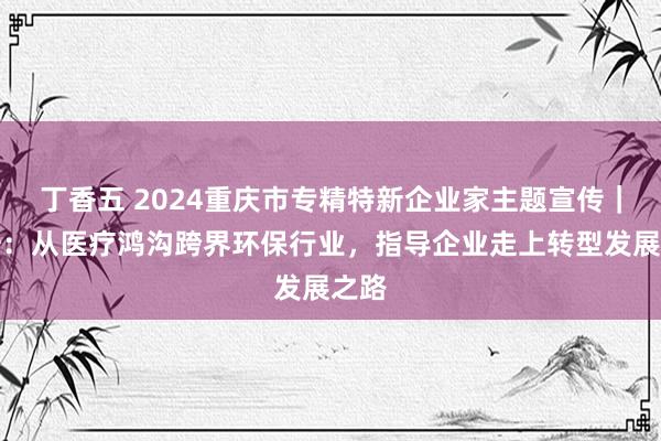 丁香五 2024重庆市专精特新企业家主题宣传｜阳浩：从医疗鸿沟跨界环保行业，指导企业走上转型发展之路