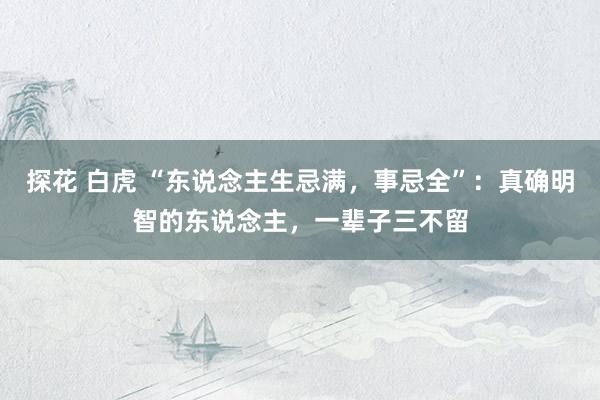 探花 白虎 “东说念主生忌满，事忌全”：真确明智的东说念主，一辈子三不留
