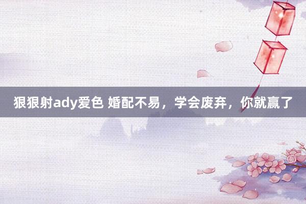 狠狠射ady爱色 婚配不易，学会废弃，你就赢了