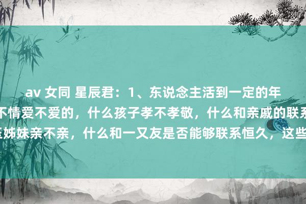av 女同 星辰君:1、东说念主活到一定的年岁,就会显豁,什么情不情爱不爱的,什么孩子孝不孝敬,什么和亲戚的联系好不好,什么和昆玉姊妹亲不亲,什么和一又友是否能够联系恒久,这些王人算个屁。亲缘好的诀要不是你好不好,而...