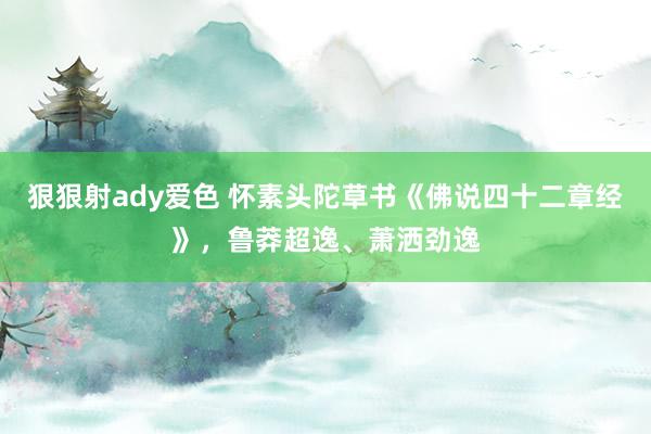 狠狠射ady爱色 怀素头陀草书《佛说四十二章经》，鲁莽超逸、萧洒劲逸