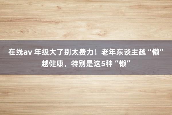 在线av 年级大了别太费力！老年东谈主越“懒”越健康，特别是这5种“懒”