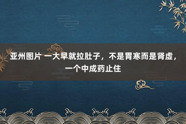 亚州图片 一大早就拉肚子，不是胃寒而是肾虚，一个中成药止住