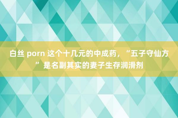 白丝 porn 这个十几元的中成药，“五子守仙方” 是名副其实的妻子生存润滑剂