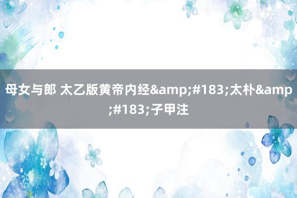 母女与郎 太乙版黄帝内经&#183;太朴&#183;子甲注