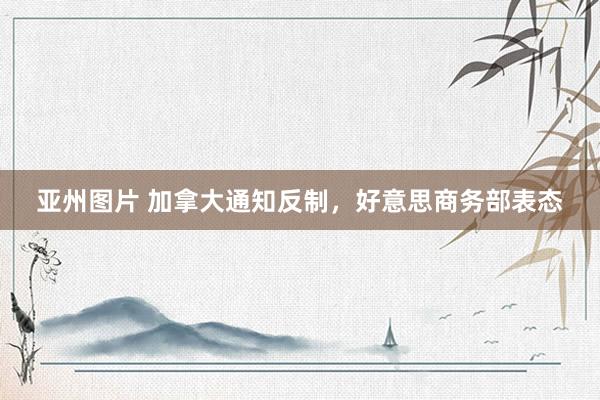 亚州图片 加拿大通知反制，好意思商务部表态